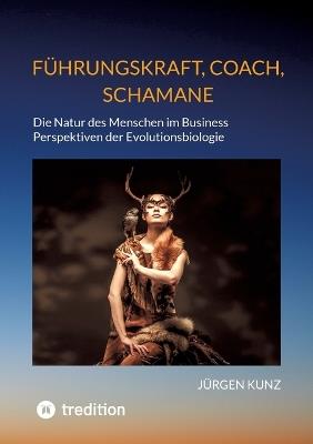 Führungskraft, Coach, Schamane - was sie verbindet, was sie erfolgreich macht: die Kennnisse der Verhaltensökologie des Menschen: Die Natur des Menschen im Business. Perspektiven der Evolutionsbiologie. Wie unsere evolutionäre Vergangenheit gegenwärtige He - Jürgen Kunz - cover