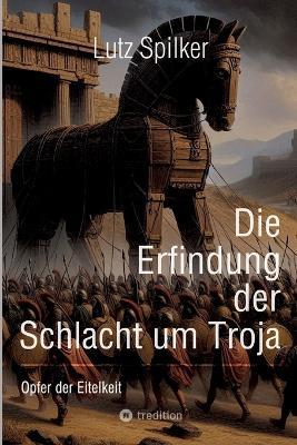 Die Erfindung der Schlacht um Troja: Opfer der Eitelkeit - Lutz Spilker - cover