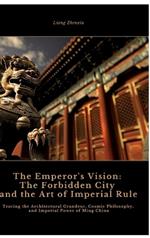 The Emperor's Vision: The Forbidden City and the Art of Imperial Rule: Tracing the Architectural Grandeur, Cosmic Philosophy, and Imperial Power of Ming China