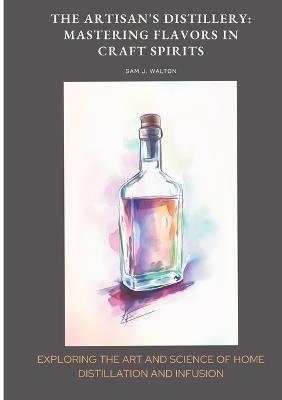 The Artisan's Distillery: Mastering Flavors in Craft Spirits: Exploring the Art and Science of Home Distillation and Infusion - Sam J Walton - cover