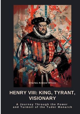 Henry VIII: King, Tyrant, Visionary: A Journey Through the Power and Turmoil of the Tudor Monarch - Charles Andrew Wilcox - cover