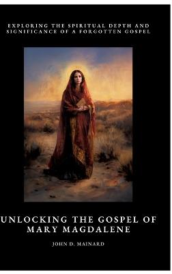 Unlocking the Gospel of Mary Magdalene: Exploring the Spiritual Depth and Significance of a Forgotten Gospel - John D Mainard - cover