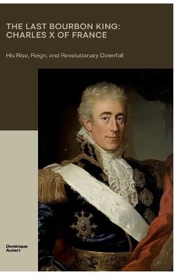 The Last Bourbon King: Charles X of France: His Rise, Reign, and Revolutionary Downfall - Dominique Aubert - cover