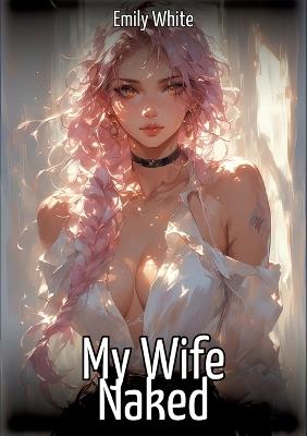 My Wife Naked: Hentai & Manga Illustrated Erotic Short Stories - A Steamy Collection of Hardcore, Naughty, and Dirty Sexual Fantasies - Emily White - cover