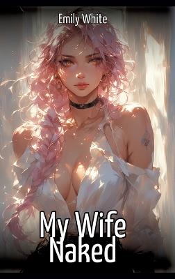 My Wife Naked: Hentai & Manga Illustrated Erotic Short Stories - A Steamy Collection of Hardcore, Naughty, and Dirty Sexual Fantasies - Emily White - cover
