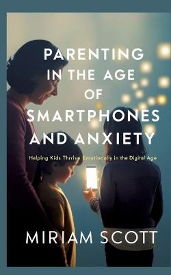 Parenting in the Age of Smartphones and Anxiety: Helping kids thrive emotionally in the digital age. - Miriam Scott - cover