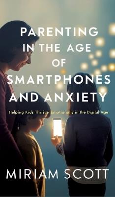 Parenting in the Age of Smartphones and Anxiety: Helping kids thrive emotionally in the digital age. - Miriam Scott - cover