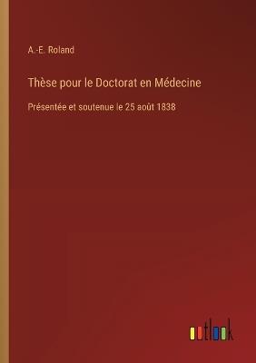Thèse pour le Doctorat en Médecine: Présentée et soutenue le 25 août 1838 - A -E Roland - cover