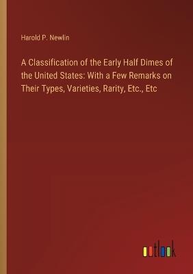 A Classification of the Early Half Dimes of the United States: With a Few Remarks on Their Types, Varieties, Rarity, Etc., Etc - Harold P Newlin - cover