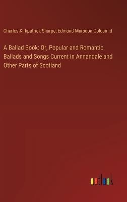 A Ballad Book: Or, Popular and Romantic Ballads and Songs Current in Annandale and Other Parts of Scotland - Charles Kirkpatrick Sharpe,Edmund Marsdon Goldsmid - cover