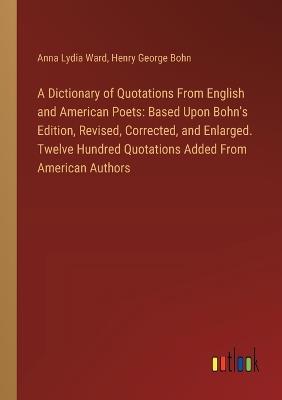 A Dictionary of Quotations From English and American Poets: Based Upon Bohn's Edition, Revised, Corrected, and Enlarged. Twelve Hundred Quotations Added From American Authors - Anna Lydia Ward,Henry George Bohn - cover