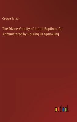 The Divine Validity of Infant Baptism: As Administered by Pouring Or Sprinkling - George Turner - cover