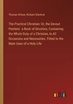 The Practical Christian: Or, the Devout Penitent. a Book of Devotion, Containing the Whole Duty of a Christian, In All Occasions and Necessities. Fitted to the Main Uses of a Holy Life