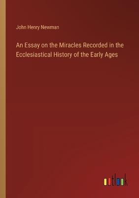 An Essay on the Miracles Recorded in the Ecclesiastical History of the Early Ages - John Henry Newman - cover