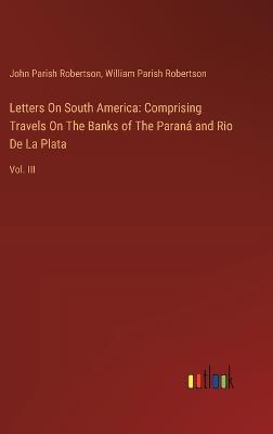 Letters On South America: Comprising Travels On The Banks of The Paran? and Rio De La Plata: Vol. III - John Parish Robertson,William Parish Robertson - cover