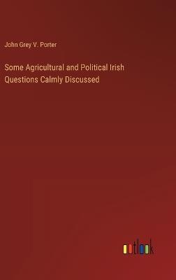 Some Agricultural and Political Irish Questions Calmly Discussed - John Grey V Porter - cover