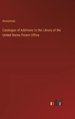 Catalogue of Additions to the Library of the United States Patent Office - Anonymous - cover