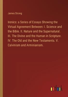 Irenics: a Series of Essays Showing the Virtual Agreement Between: I. Science and the Bible. II. Nature and the Supernatural. III. The Divine and the Human in Scripture. IV. The Old and the New Testaments. V. Calvinism and Arminianism. - James Strong - cover
