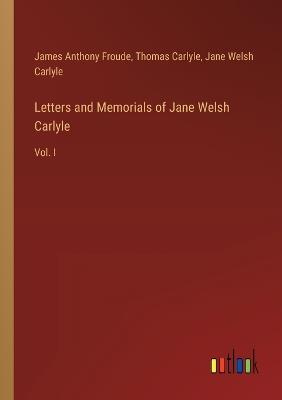 Letters and Memorials of Jane Welsh Carlyle: Vol. I - Thomas Carlyle,James Anthony Froude,Jane Welsh Carlyle - cover