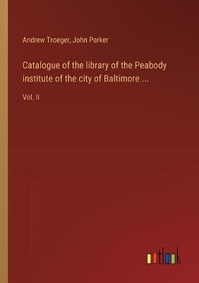 Catalogue of the library of the Peabody institute of the city of Baltimore ...: Vol. II - John Parker,Andrew Troeger - cover