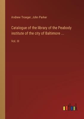 Catalogue of the library of the Peabody institute of the city of Baltimore ...: Vol. III - John Parker,Andrew Troeger - cover