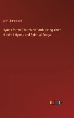 Hymns for the Church on Earth. Being Three Hundred Hymns and Spiritual Songs - John Charles Ryle - cover