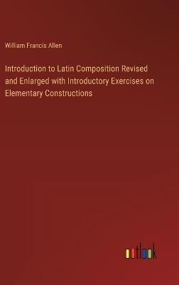 Introduction to Latin Composition Revised and Enlarged with Introductory Exercises on Elementary Constructions - William Francis Allen - cover