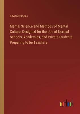 Mental Science and Methods of Mental Culture, Designed for the Use of Normal Schools, Academies, and Private Students Preparing to be Teachers - Edward Brooks - cover