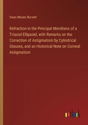 Refraction in the Principal Meridians of a Triaxial Ellipsoid, with Remarks on the Correction of Astigmatism by Cylindrical Glasses, and an Historical Note on Corneal Astigmatism - Swan Moses Burnett - cover