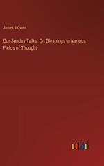 Our Sunday Talks. Or, Gleanings in Various Fields of Thought