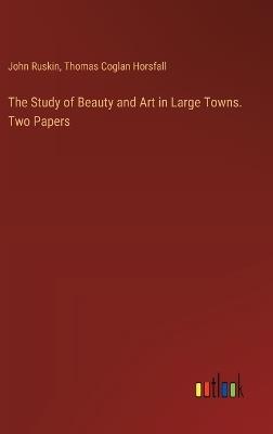 The Study of Beauty and Art in Large Towns. Two Papers - John Ruskin,Thomas Coglan Horsfall - cover