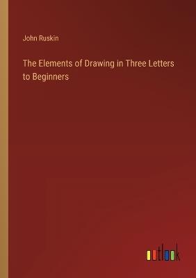 The Elements of Drawing in Three Letters to Beginners - John Ruskin - cover