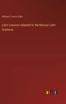 Latin Lessons Adapted to the Manual Latin Grammar - William Francis Allen - cover