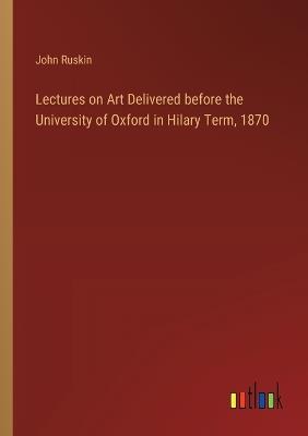 Lectures on Art Delivered before the University of Oxford in Hilary Term, 1870 - John Ruskin - cover