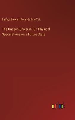 The Unseen Universe. Or, Physical Speculations on a Future State - Peter Guthrie Tait,Balfour Stewart - cover