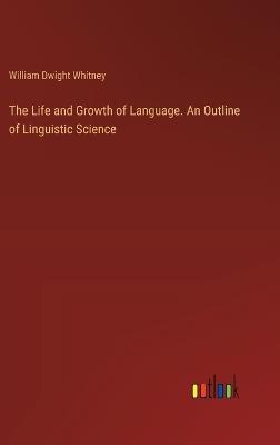 The Life and Growth of Language. An Outline of Linguistic Science - William Dwight Whitney - cover