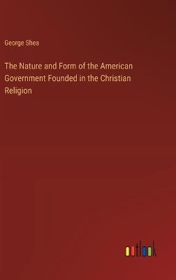 The Nature and Form of the American Government Founded in the Christian Religion - George Shea - cover