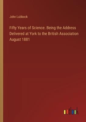 Fifty Years of Science. Being the Address Delivered at York to the British Association August 1881 - John Lubbock - cover