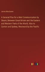 A General Plan for a Mail Communication by Steam, Between Great Britain and the Eastern and Western Parts of the World. Also to Canton and Sydney, Westward by the Pacific