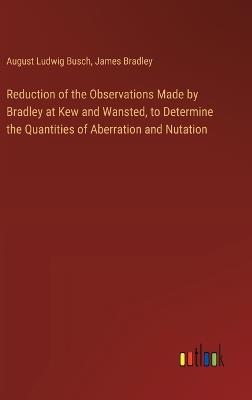 Reduction of the Observations Made by Bradley at Kew and Wansted, to Determine the Quantities of Aberration and Nutation - August Ludwig Busch,James Bradley - cover