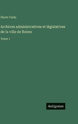 Archives administratives et législatives de la ville de Reims: Tome 1 - Pierre Varin - cover