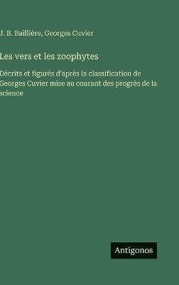Les vers et les zoophytes: Décrits et figurés d'après la classification de Georges Cuvier mise au courant des progrès de la science - J B Baillière,Georges Cuvier - cover