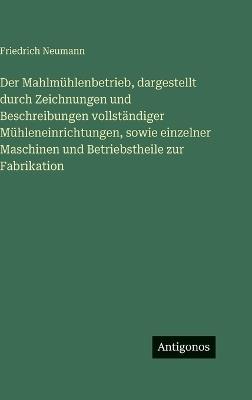 Der Mahlmühlenbetrieb, dargestellt durch Zeichnungen und Beschreibungen vollständiger Mühleneinrichtungen, sowie einzelner Maschinen und Betriebstheile zur Fabrikation - Friedrich Neumann - cover