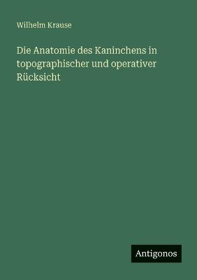 Die Anatomie des Kaninchens in topographischer und operativer Rücksicht - Wilhelm Krause - cover