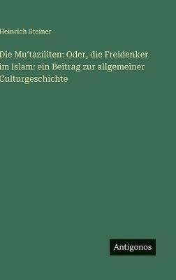 Die Muʻtaziliten: Oder, die Freidenker im Islam: ein Beitrag zur allgemeiner Culturgeschichte - Heinrich Steiner - cover
