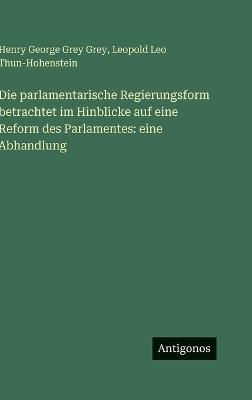 Die parlamentarische Regierungsform betrachtet im Hinblicke auf eine Reform des Parlamentes: eine Abhandlung - Henry George Grey Grey,Leopold Leo Thun-Hohenstein - cover