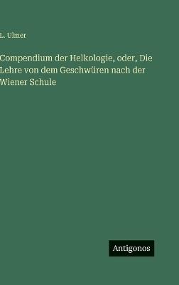 Compendium der Helkologie, oder, Die Lehre von dem Geschwüren nach der Wiener Schule - L Ulmer - cover