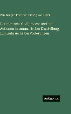 Der römische Civilprocess und die Actionen in summarischer Darstellung zum gebrauche bei Vorlesungen - Paul Krüger,Friedrich Ludwig Von Keller - cover