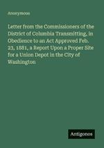 Letter from the Commissioners of the District of Columbia Transmitting, in Obedience to an Act Approved Feb. 23, 1881, a Report Upon a Proper Site for a Union Depot in the City of Washington