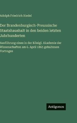 Der Brandenburgisch-Preussische Staatshaushalt in den beiden letzten Jahrhunderten: Ausführung eines in der Königl. Akademie der Wissenschaften am 6. April 1865 gehaltenen Vortrages - Adolph Friedrich Riedel - cover